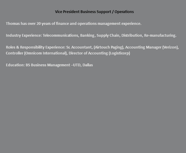  Vice President Business Support / Operations Thomas has over 20 years of finance and operations management experience. Industry Experience: Telecommunications, Banking, Supply Chain, Distribution, Re-manufacturing. Roles & Responsibility Experience: Sr. Accountant, (Airtouch Paging), Accounting Manager (Verizon), Controller (Omnicom International), Director of Accounting (Logisticorp) Education: BS Business Management –UTD, Dallas 