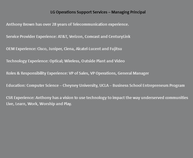  LG Operations Support Services – Managing Principal Anthony Brown has over 28 years of Telecommunication experience. Service Provider Experience: AT&T, Verizon, Comcast and CenturyLink OEM Experience: Cisco, Juniper, Ciena, Alcatel-Lucent and Fujitsu Technology Experience: Optical; Wireless, Outside Plant and Video Roles & Responsibility Experience: VP of Sales, VP Operations, General Manager Education: Computer Science – Cheyney University, UCLA – Business School Entrepreneurs Program CSR Experience: Anthony has a vision to use technology to impact the way underserved communities Live, Learn, Work, Worship and Play. 